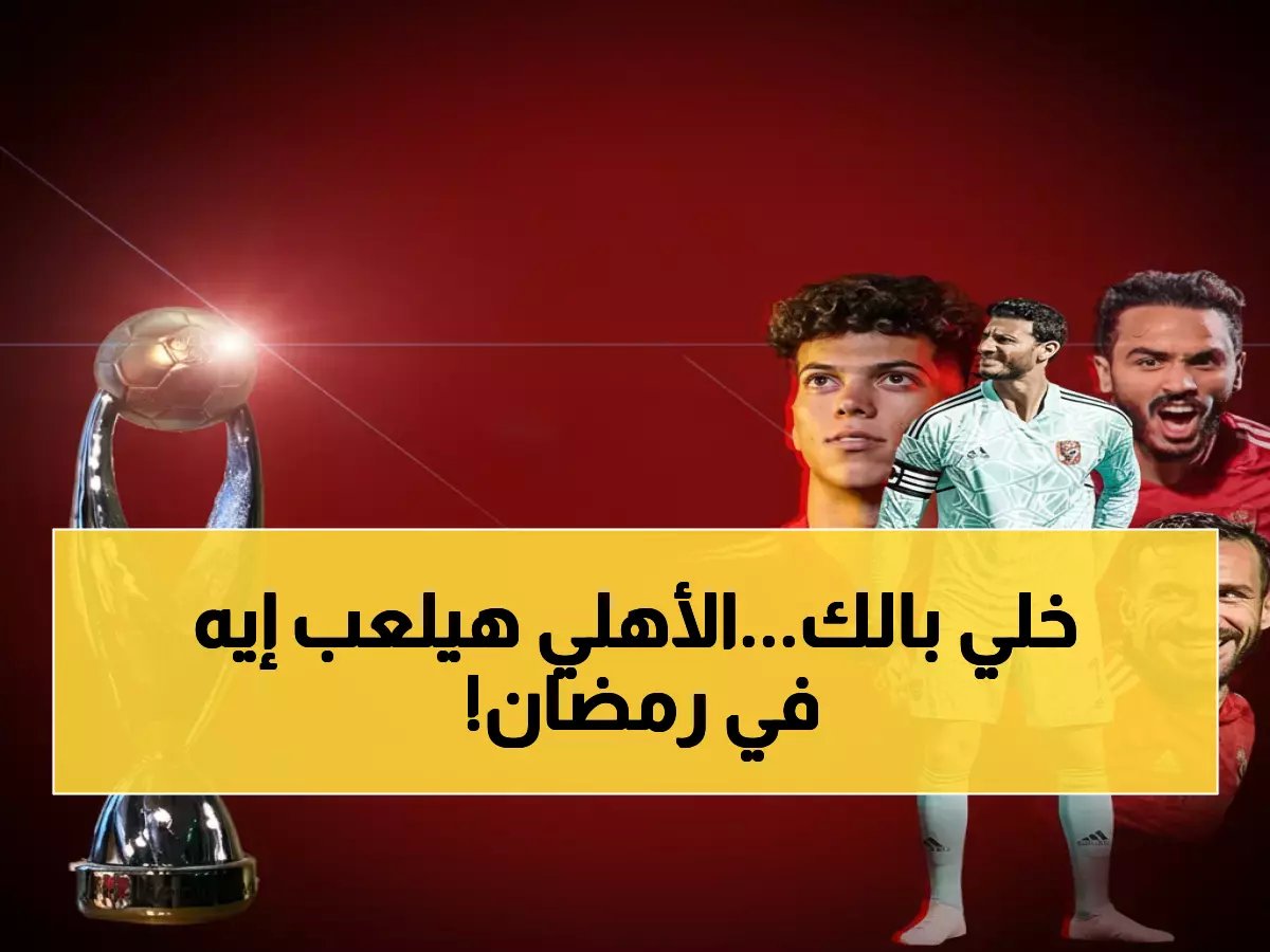  جدول مباريات الأهلي الناري في رمضان - 4 معارك فاصلة خلال 15 يوم فقط!